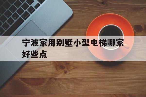 宁波家用别墅小型电梯哪家好些点（宁波家用电梯哪个品牌好）